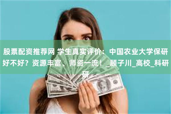 股票配资推荐网 学生真实评价：中国农业大学保研好不好？资源丰富、师资一流！_顾子川_高校_科研
