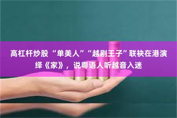 高杠杆炒股 “单美人”“越剧王子”联袂在港演绎《家》，说粤语人听越音入迷
