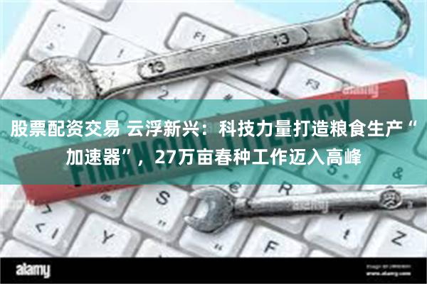 股票配资交易 云浮新兴：科技力量打造粮食生产“加速器”，27万亩春种工作迈入高峰
