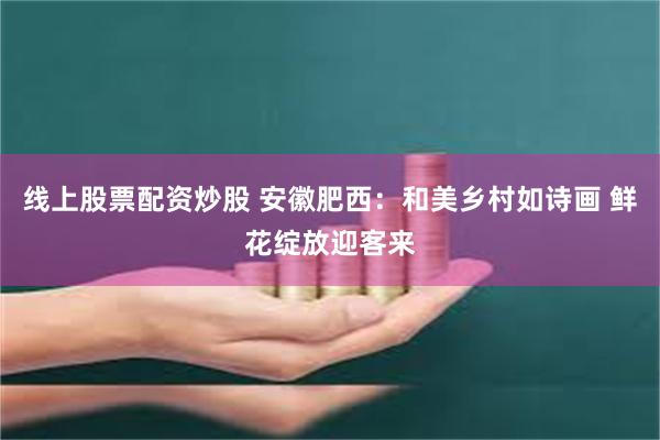 线上股票配资炒股 安徽肥西：和美乡村如诗画 鲜花绽放迎客来