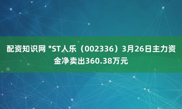 配资知识网 *ST人乐（002336）3月26日主力资金净卖出360.38万元