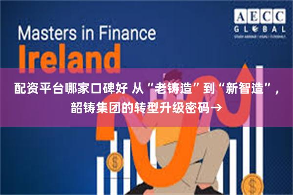 配资平台哪家口碑好 从“老铸造”到“新智造”，韶铸集团的转型升级密码→
