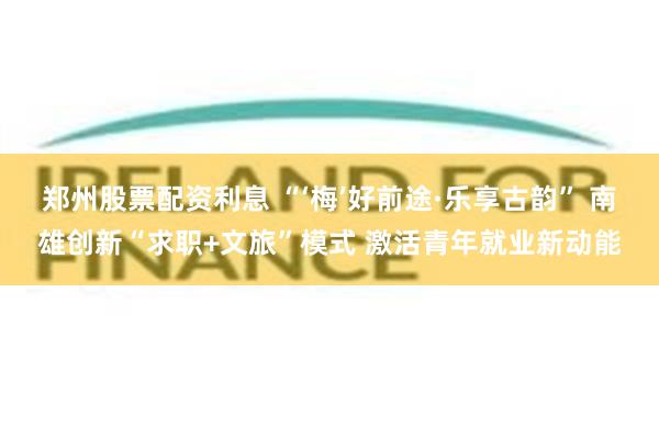 郑州股票配资利息 “‘梅’好前途·乐享古韵” 南雄创新“求职+文旅”模式 激活青年就业新动能