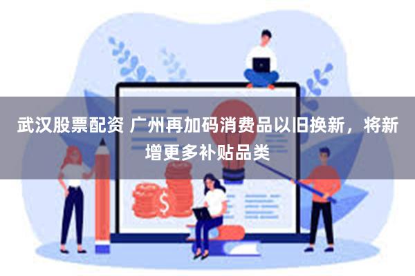 武汉股票配资 广州再加码消费品以旧换新，将新增更多补贴品类