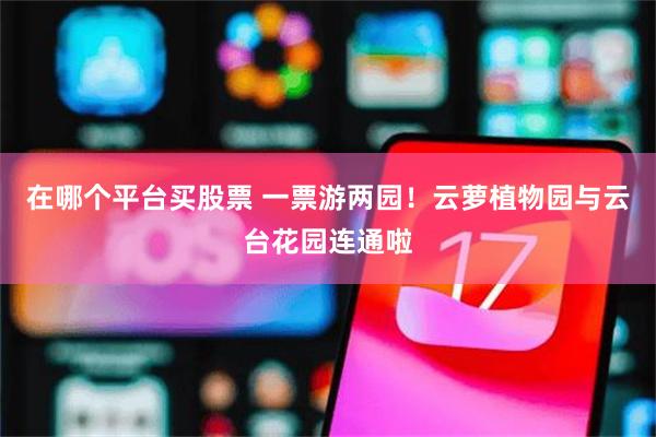 在哪个平台买股票 一票游两园！云萝植物园与云台花园连通啦