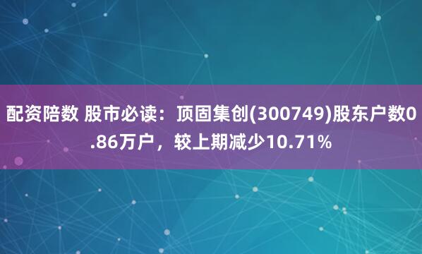 配资陪数 股市必读：顶固集创(300749)股东户数0.86万户，较上期减少10.71%
