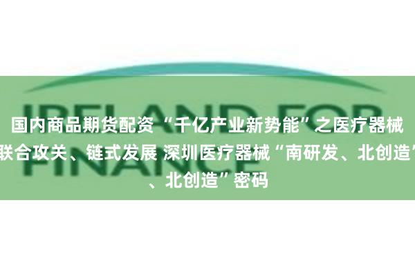 国内商品期货配资 “千亿产业新势能”之医疗器械篇： 联合攻关、链式发展 深圳医疗器械“南研发、北创造”密码