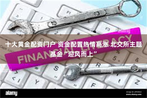 十大黄金配资门户 资金配置热情高涨 北交所主题基金“迎风而上”