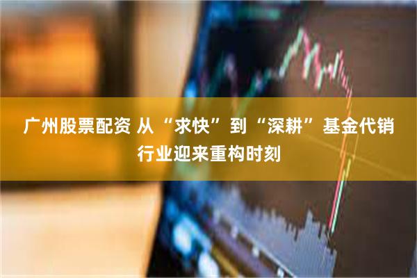 广州股票配资 从 “求快” 到 “深耕” 基金代销行业迎来重构时刻