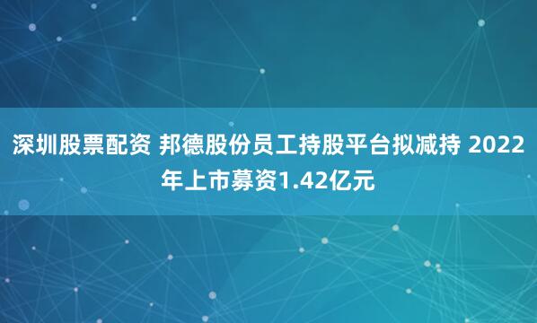 深圳股票配资 邦德股份员工持股平台拟减持 2022年上市募资1.42亿元