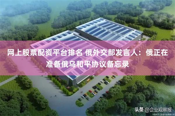 网上股票配资平台排名 俄外交部发言人：俄正在准备俄乌和平协议备忘录