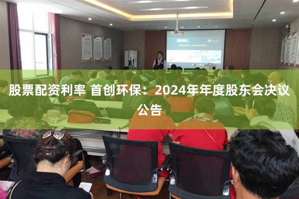 股票配资利率 首创环保：2024年年度股东会决议公告