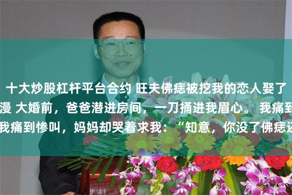 十大炒股杠杆平台合约 旺夫佛痣被挖我的恋人娶了我妹 宋知意秦少宇宋漫漫 大婚前，爸爸潜进房间，一刀捅进我眉心。 我痛到惨叫，妈妈却哭着求我：“知意，你没了佛痣还是宋家千_伤口_爸妈