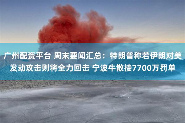 广州配资平台 周末要闻汇总：特朗普称若伊朗对美发动攻击则将全力回击 宁波牛散接7700万罚单