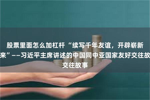 股票里面怎么加杠杆 “续写千年友谊，开辟崭新未来”——习近平主席讲述的中国同中亚国家友好交往故事