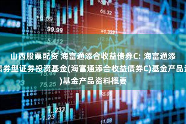 山西股票配资 海富通添合收益债券C: 海富通添合收益债券型证券投资基金(海富通添合收益债券C)基金产品资料概要