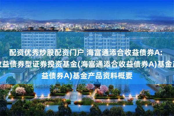 配资优秀炒股配资门户 海富通添合收益债券A: 海富通添合收益债券型证券投资基金(海富通添合收益债券A)基金产品资料概要