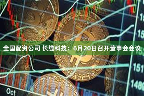 全国配资公司 长缆科技：6月20日召开董事会会议