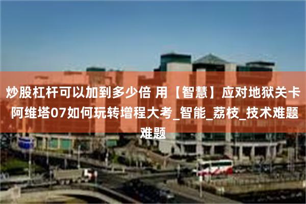炒股杠杆可以加到多少倍 用【智慧】应对地狱关卡 阿维塔07如何玩转增程大考_智能_荔枝_技术难题