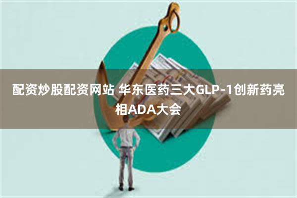 配资炒股配资网站 华东医药三大GLP-1创新药亮相ADA大会