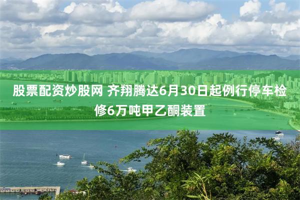 股票配资炒股网 齐翔腾达6月30日起例行停车检修6万吨甲乙酮装置