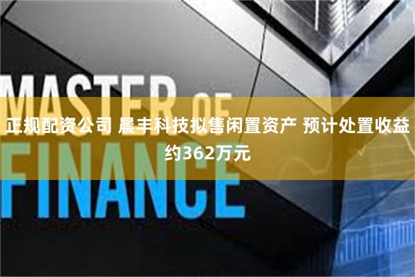 正规配资公司 晨丰科技拟售闲置资产 预计处置收益约362万元
