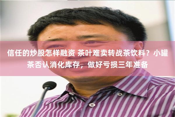 信任的炒股怎样融资 茶叶难卖转战茶饮料？小罐茶否认消化库存，做好亏损三年准备