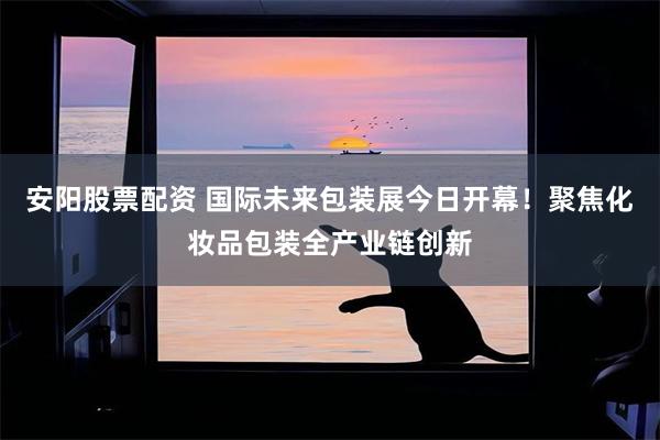 安阳股票配资 国际未来包装展今日开幕！聚焦化妆品包装全产业链创新